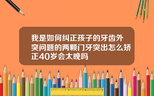 我是如何纠正孩子的牙齿外突问题的两颗门牙突出怎么矫正40岁会太晚吗