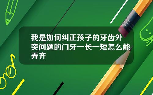 我是如何纠正孩子的牙齿外突问题的门牙一长一短怎么能弄齐