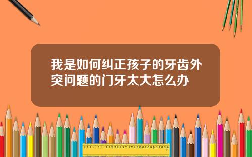 我是如何纠正孩子的牙齿外突问题的门牙太大怎么办