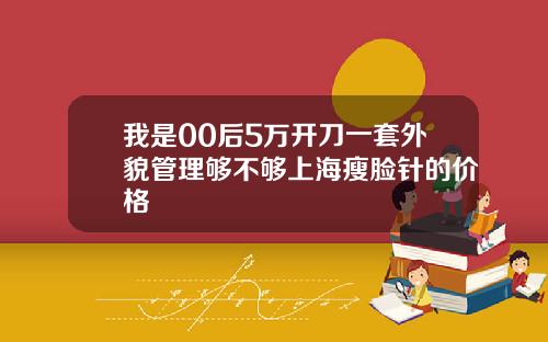 我是00后5万开刀一套外貌管理够不够上海瘦脸针的价格