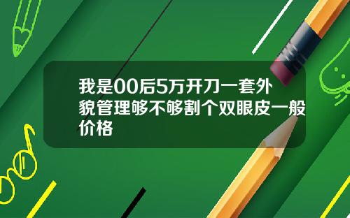 我是00后5万开刀一套外貌管理够不够割个双眼皮一般价格