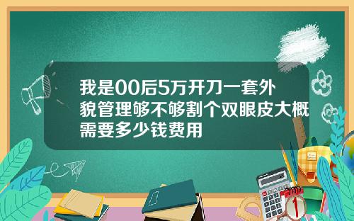 我是00后5万开刀一套外貌管理够不够割个双眼皮大概需要多少钱费用