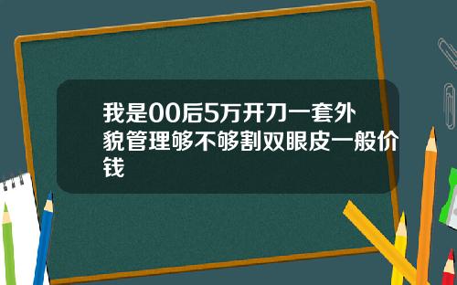 我是00后5万开刀一套外貌管理够不够割双眼皮一般价钱