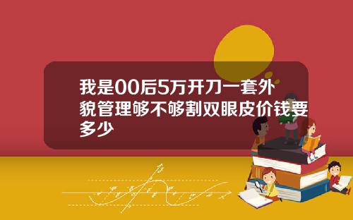 我是00后5万开刀一套外貌管理够不够割双眼皮价钱要多少