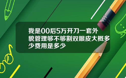 我是00后5万开刀一套外貌管理够不够割双眼皮大概多少费用是多少
