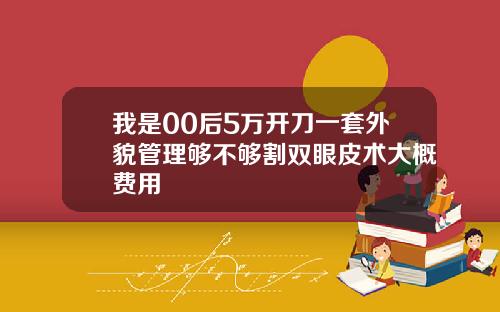 我是00后5万开刀一套外貌管理够不够割双眼皮术大概费用