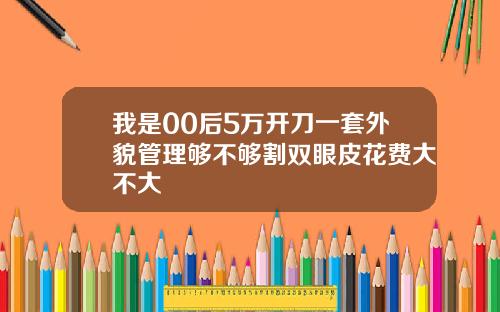 我是00后5万开刀一套外貌管理够不够割双眼皮花费大不大