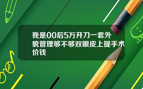 我是00后5万开刀一套外貌管理够不够双眼皮上提手术价钱