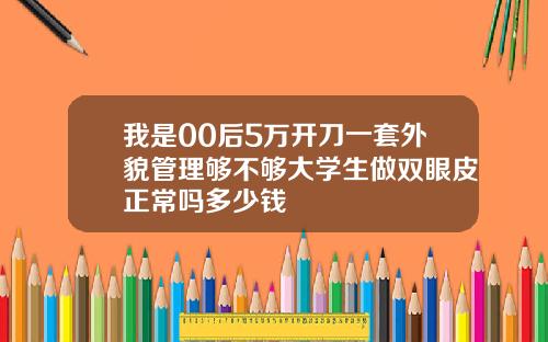 我是00后5万开刀一套外貌管理够不够大学生做双眼皮正常吗多少钱