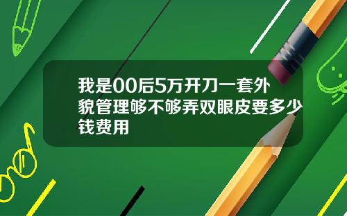 我是00后5万开刀一套外貌管理够不够弄双眼皮要多少钱费用