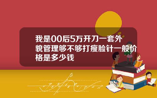 我是00后5万开刀一套外貌管理够不够打瘦脸针一般价格是多少钱