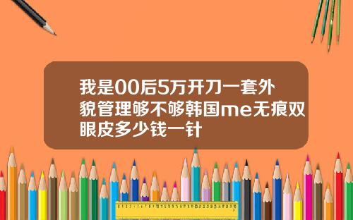 我是00后5万开刀一套外貌管理够不够韩国me无痕双眼皮多少钱一针