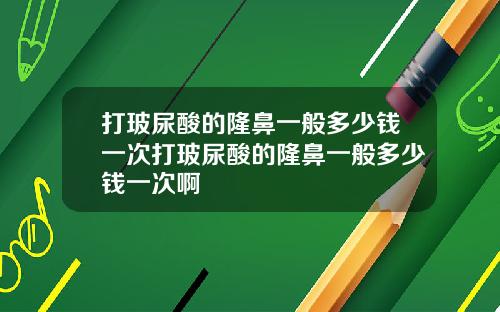 打玻尿酸的隆鼻一般多少钱一次打玻尿酸的隆鼻一般多少钱一次啊
