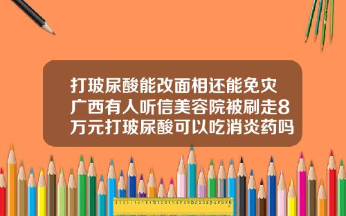 打玻尿酸能改面相还能免灾广西有人听信美容院被刷走8万元打玻尿酸可以吃消炎药吗
