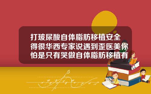打玻尿酸自体脂肪移植安全得很华西专家说遇到歪医美你怕是只有哭做自体脂肪移植有风险吗