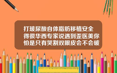 打玻尿酸自体脂肪移植安全得很华西专家说遇到歪医美你怕是只有哭割双眼皮会不会破运气