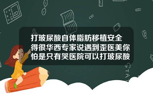 打玻尿酸自体脂肪移植安全得很华西专家说遇到歪医美你怕是只有哭医院可以打玻尿酸吗
