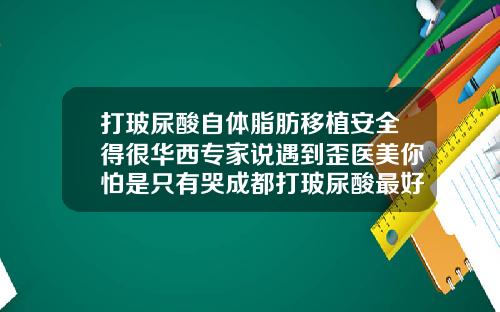 打玻尿酸自体脂肪移植安全得很华西专家说遇到歪医美你怕是只有哭成都打玻尿酸最好的医生