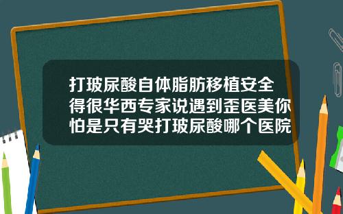 打玻尿酸自体脂肪移植安全得很华西专家说遇到歪医美你怕是只有哭打玻尿酸哪个医院比较好