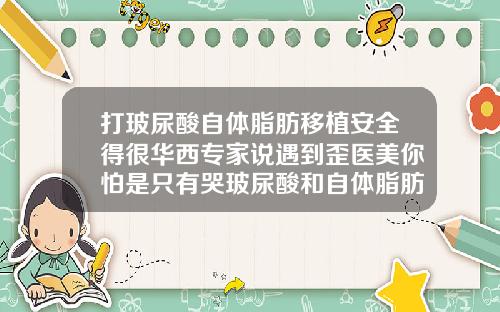 打玻尿酸自体脂肪移植安全得很华西专家说遇到歪医美你怕是只有哭玻尿酸和自体脂肪填充面部哪个好点