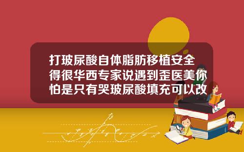 打玻尿酸自体脂肪移植安全得很华西专家说遇到歪医美你怕是只有哭玻尿酸填充可以改变脸型吗