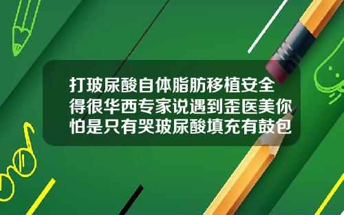 打玻尿酸自体脂肪移植安全得很华西专家说遇到歪医美你怕是只有哭玻尿酸填充有鼓包怎么回事