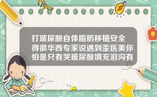 打玻尿酸自体脂肪移植安全得很华西专家说遇到歪医美你怕是只有哭玻尿酸填充泪沟有什么风险吗图片