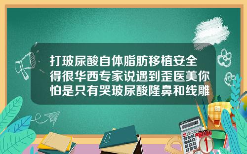 打玻尿酸自体脂肪移植安全得很华西专家说遇到歪医美你怕是只有哭玻尿酸隆鼻和线雕隆鼻哪个安全