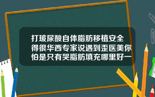 打玻尿酸自体脂肪移植安全得很华西专家说遇到歪医美你怕是只有哭脂肪填充哪里好一点