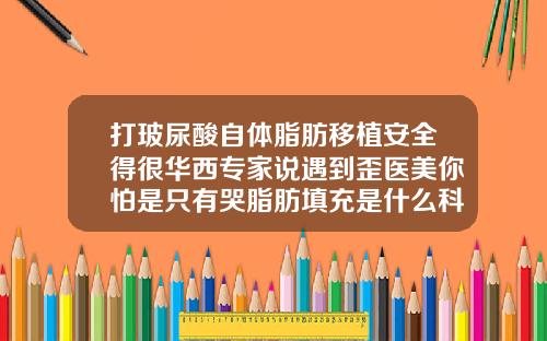 打玻尿酸自体脂肪移植安全得很华西专家说遇到歪医美你怕是只有哭脂肪填充是什么科
