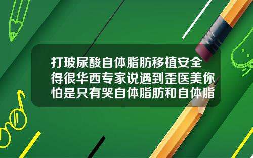 打玻尿酸自体脂肪移植安全得很华西专家说遇到歪医美你怕是只有哭自体脂肪和自体脂肪填充那个好