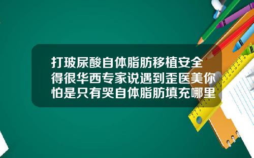 打玻尿酸自体脂肪移植安全得很华西专家说遇到歪医美你怕是只有哭自体脂肪填充哪里成活率最高