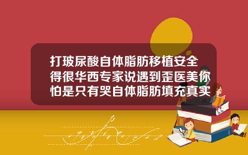 打玻尿酸自体脂肪移植安全得很华西专家说遇到歪医美你怕是只有哭自体脂肪填充真实吗