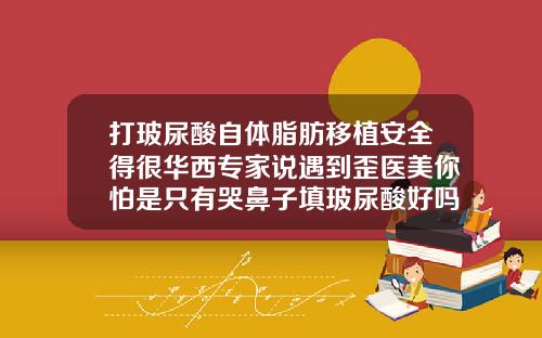 打玻尿酸自体脂肪移植安全得很华西专家说遇到歪医美你怕是只有哭鼻子填玻尿酸好吗图片
