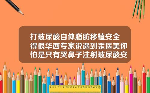 打玻尿酸自体脂肪移植安全得很华西专家说遇到歪医美你怕是只有哭鼻子注射玻尿酸安全吗