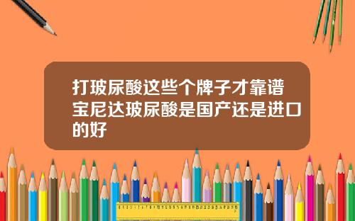 打玻尿酸这些个牌子才靠谱宝尼达玻尿酸是国产还是进口的好