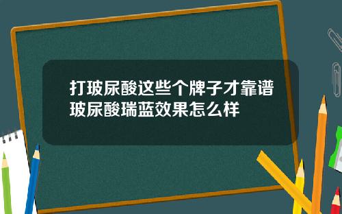 打玻尿酸这些个牌子才靠谱玻尿酸瑞蓝效果怎么样