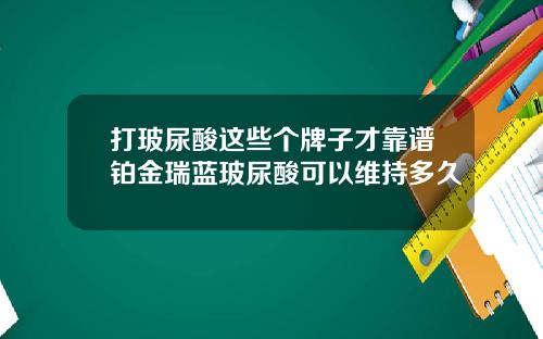 打玻尿酸这些个牌子才靠谱铂金瑞蓝玻尿酸可以维持多久