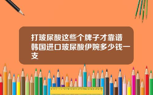 打玻尿酸这些个牌子才靠谱韩国进口玻尿酸伊婉多少钱一支