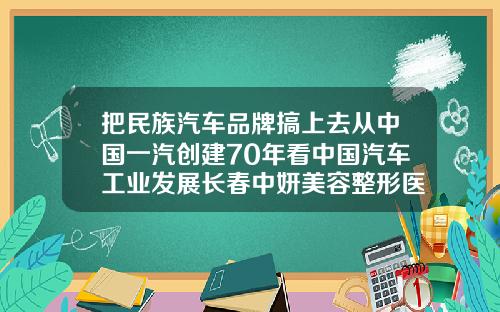 把民族汽车品牌搞上去从中国一汽创建70年看中国汽车工业发展长春中妍美容整形医院地址