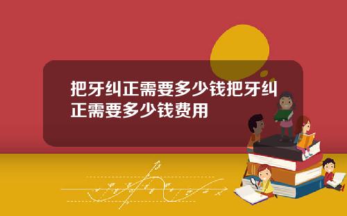 把牙纠正需要多少钱把牙纠正需要多少钱费用