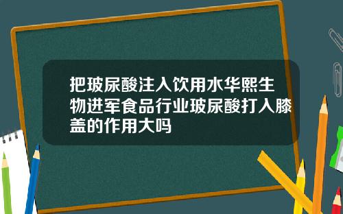把玻尿酸注入饮用水华熙生物进军食品行业玻尿酸打入膝盖的作用大吗