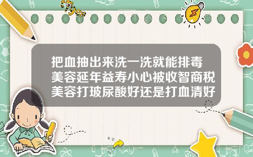 把血抽出来洗一洗就能排毒美容延年益寿小心被收智商税美容打玻尿酸好还是打血清好