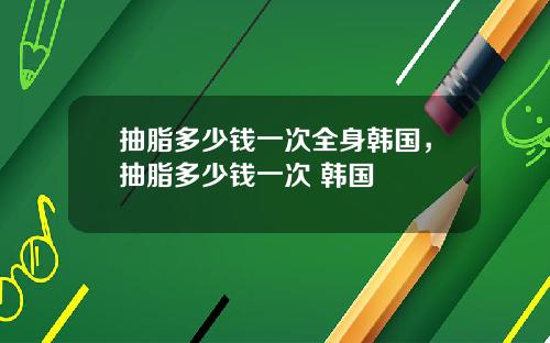 抽脂多少钱一次全身韩国，抽脂多少钱一次 韩国
