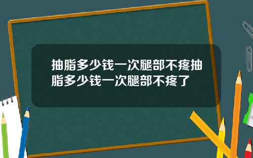 抽脂多少钱一次腿部不疼抽脂多少钱一次腿部不疼了