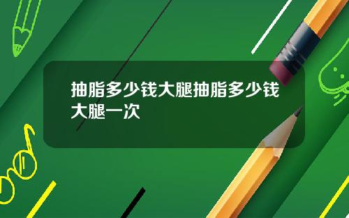 抽脂多少钱大腿抽脂多少钱大腿一次