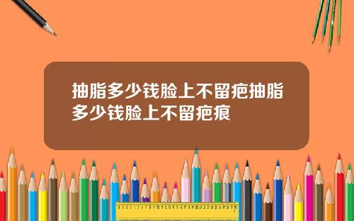抽脂多少钱脸上不留疤抽脂多少钱脸上不留疤痕