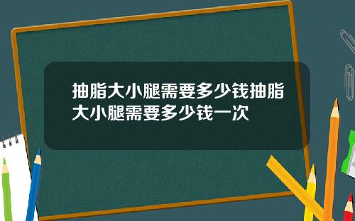 抽脂大小腿需要多少钱抽脂大小腿需要多少钱一次