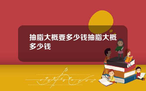 抽脂大概要多少钱抽脂大概多少钱