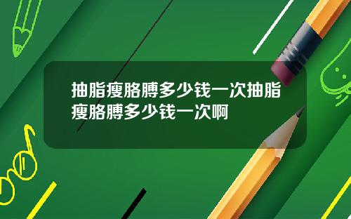 抽脂瘦胳膊多少钱一次抽脂瘦胳膊多少钱一次啊